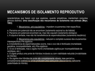 MECANISMOS DE ISOLAMENTO REPRODUTIVO
características que fazem com que espécies, quando simpátricas, mantenham conjuntos
gênicos distintos. Uma classificação dos mecanismos de isolamento nos animais (Mayr,
1993)
           1. Mecanismos pré-copulatórios - impedem cruzamentos inter-específicos
a. Parceiros em potencial não se encontram (isolamento sazonal ou de hábitat)
b. Parceiros em potencial encontram-se, mas não copulam (isolamento etológico)
c. A cópula é tentada, mas não há transferência de espermatozóides (isolamento mecânico)
            2. Mecanismos pós-copulatórios - reduzem o completo sucesso dos cruzamentos
interespecíficos Pré-zigóticos
a. A transferência de espermatozoides ocorre, mas o ovo não é fertilizado (mortalidade
gamética, incompatibilidade, etc) Pós-zigóticos
b. O ovo é fertilizado, mas o zigoto morre (mortalidade zigótica por incompatibilidade de
cariótipos, etc.)
c. O zigoto produz uma prole de híbridos inviáveis ou com viabilidade reduzida (inviabilidade
do híbrido)
d. Os zigotos dos híbridos da prole são completamente viáveis, mas parcial ou
completamente estéreis ou ainda produzem uma outra prole (descendente) deficiente
(esterilidade do híbrido)
 
