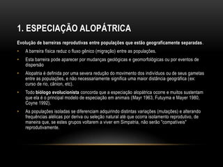 1. ESPECIAÇÃO ALOPÁTRICA
Evolução de barreiras reprodutivas entre populações que estão geograficamente separadas.
•   A barreira física reduz o fluxo gênico (migração) entre as populações.
•   Esta barreira pode aparecer por mudanças geológicas e geomorfológicas ou por eventos de
    dispersão
•   Alopatria é definida por uma severa redução do movimento dos indivíduos ou de seus gametas
    entre as populações, e não necessariamente significa uma maior distância geográfica (ex:
    curso de rio, cânion, etc).
•   Todo biólogo evolucionista concorda que a especiação alopátrica ocorre e muitos sustentam
    que ela é o principal modelo de especiação em animais (Mayr 1963, Futuyma e Mayer 1980,
    Coyne 1992).
•   As populações isoladas se diferenciam adquirindo distintas variações (mutações) e alterando
    frequências alélicas por deriva ou seleção natural até que ocorra isolamento reprodutivo, de
    maneira que, se estes grupos voltarem a viver em Simpatria, não serão "compatíveis"
    reprodutivamente.
 