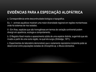 EVIDÊNCIAS PARA A ESPECIAÇÃO ALOPÁTRICA
a. Correspondência entre descontinuidade biológica e topográfica.
Ex.: I - animais aquáticos mostram uma maior diversidade regional em regiões montanhosas
onde há sistemas de rios isolados.
II - Em ilhas, espécies que são homogêneas em termos de variação continental podem
divergir em aparência, ecologia e comportamento.
b. O Registro fóssil mostra o aparecimento súbito de uma espécie distinta, sugerindo que ela
invadiu a partir de uma outra região, na qual ela surgiu (Eldredge, 1971).
c. Experimentos de laboratório demonstram que o isolamento reprodutivo incipiente pode se
desenvolver entre populações isoladas de Drosophila sp. e Musca domestica.
 
