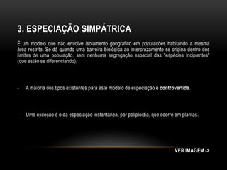 3. ESPECIAÇÃO SIMPÁTRICA
É um modelo que não envolve isolamento geográfico em populações habitando a mesma
área restrita. Se dá quando uma barreira biológica ao intercruzamento se origina dentro dos
limites de uma população, sem nenhuma segregação espacial das "espécies incipientes"
(que estão se diferenciando).




-   A maioria dos tipos existentes para este modelo de especiação é controvertida.




-   Uma exceção é o da especiação instantânea, por poliploidia, que ocorre em plantas.




                                                                          VER IMAGEM ->
 