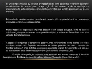 -   Se uma simples mutação ou alteração cromossômica (tal como poliploidia) confere um isolamento
    reprodutivo completo em um passo, a reprodução não terá sucesso, a não ser que haja um
    endocruzamento (autofertilização ou cruzamento com irmãos, que também podem carregar a nova
    mutação).


-   Entre animais, o endocruzamento (acasalamento entre indivíduos aparentados) é raro, mas ocorre
    em grupos como himenópteros parasitas.


-   Muitos modelos de especiação simpátrica baseiam-se em seleção disruptiva, como no caso de
    dois homozigotos para um ou mais locos que estão adaptados a diferentes fontes de recursos e há
    variação de múltiplos nichos.


-   A especiação simpátrica é teoricamente possível, mas provavelmente ocorre apenas sob certas
    condições excepcionais. Depende basicamente de fatores genéticos tais como: formação de
    híbridos "deletérios" entre distintos genótipos da população original, favorecimento pela Seleção
    do acasalamento entre determinados genótipos (acasalamento preferencial), etc.
           Exemplos de especiação simpátrica mais estudados em animais referem-se à formação
das espécies de Ciclídeos dos lagos de crateras africanos (Tanganika, Vitória, Malawi, etc.).
 