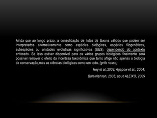 Ainda que ao longo prazo, a consolidação de listas de táxons válidos que podem ser
interpretados alternativamente como espécies biológicas, espécies filogenéticas,
subespécies ou unidades evolutivas significativas (UES), dependendo do contexto
enfocado. Se isso estiver disponível para os vários grupos biológicos finalmente será
possível remover o efeito da incerteza taxonômica que tanto aflige não apenas a biologia
da conservação,mas as ciências biológicas como um todo. (grifo nosso)
                                                    Hey et al.,2003; Agapow et al., 2004;
                                                 Balakrishnan, 2005; apud ALEIXO, 2009
 
