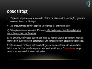 CONCEITO(S)
• Espécies representam a unidade básica da sistemática, evolução, genética
  e outras áreas da biologia.
• Ao procurarmos definir “espécie”, devemos ter em mente que:
a) Definições são convenções. Portanto, não podem ser caracterizadas nem
como falsas, nem verdadeiras;
b) No entanto, definições podem ser mais ou menos úteis e podem ser mais ou
menos bem sucedidas em caracterizar um conceito ou um objeto de discussão.
Existe uma concordância entre os biólogos de que espécies são as unidades
individuais da diversidade e que podem ser identificadas. O problema surge
quando se tenta definir essas unidades.
 