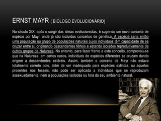 ERNST MAYR ( BIÓLOGO EVOLUCIONÁRIO)
No século XIX, após o surgir das ideias evolucionistas, é sugerido um novo conceito de
espécie por Mayr, onde já são incluídos conceitos de genética. A espécie seria então
uma população ou grupo de populações naturais cujos indivíduos têm capacidade de se
cruzar entre si, originando descendentes férteis e estando isolados reprodutivamente de
outros grupos da Natureza. No entanto, para fazer frente a este conceito, comprovou-se
que na Natureza, em certos casos, indivíduos de espécies diferentes se cruzam dando
origem a descendentes estéreis. Assim, também o conceito de Mayr não estava
totalmente correto pois, além de ser inadequado para espécies extintas, ou aquelas
presentes nos fósseis, não pode ser aplicada a indivíduos que se reproduzam
assexuadamente, nem a populações isoladas ou fora do seu ambiente natural.
 