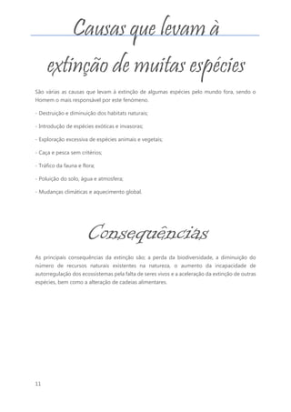 11
São várias as causas que levam à extinção de algumas espécies pelo mundo fora, sendo o
Homem o mais responsável por este fenómeno.
- Destruição e diminuição dos habitats naturais;
- Introdução de espécies exóticas e invasoras;
- Exploração excessiva de espécies animais e vegetais;
- Caça e pesca sem critérios;
- Tráfico da fauna e flora;
- Poluição do solo, água e atmosfera;
- Mudanças climáticas e aquecimento global.
As principais consequências da extinção são; a perda da biodiversidade, a diminuição do
número de recursos naturais existentes na natureza, o aumento da incapacidade de
autorregulação dos ecossistemas pela falta de seres vivos e a aceleração da extinção de outras
espécies, bem como a alteração de cadeias alimentares.
Consequências
da extinção
de espécies
Causas que levam à
extinção de muitas espécies
 
