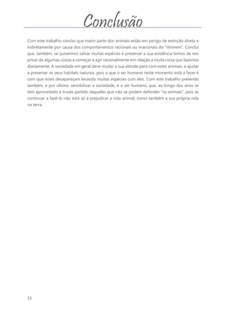 15
Com este trabalho conclui que maior parte dos animais estão em perigo de extinção direta e
indiretamente por causa dos comportamentos racionais ou irracionais do “Homem”. Conclui
que, também, se quisermos salvar muitas espécies e preservar a sua existência temos de nos
privar de algumas coisas e começar a agir racionalmente em relação a muita coisa que fazemos
diariamente. A sociedade em geral deve mudar a sua atitude para com estes animais, e ajudar
a preservar os seus habitats naturais, pois o que o ser humano neste momento está a fazer é
com que estes desapareçam levando muitas espécies com eles. Com este trabalho pretendo
também, e por último, sensibilizar a sociedade, e o ser humano, que, ao longo dos anos se
tem aproveitado e tirado partido daqueles que não se podem defender “os animais”, pois se
continuar a fazê-lo não está só a prejudicar a vida animal, como também a sua própria vida
na terra.
Conclusão
 
