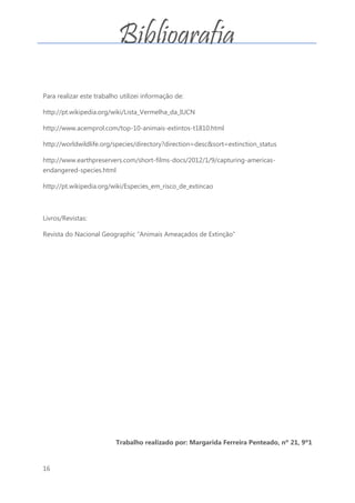 16
Para realizar este trabalho utilizei informação de:
http://pt.wikipedia.org/wiki/Lista_Vermelha_da_IUCN
http://www.acemprol.com/top-10-animais-extintos-t1810.html
http://worldwildlife.org/species/directory?direction=desc&sort=extinction_status
http://www.earthpreservers.com/short-films-docs/2012/1/9/capturing-americas-
endangered-species.html
http://pt.wikipedia.org/wiki/Especies_em_risco_de_extincao
Livros/Revistas:
Revista do Nacional Geographic “Animais Ameaçados de Extinção”
Trabalho realizado por: Margarida Ferreira Penteado, nº 21, 9º1
Bibliografia
 