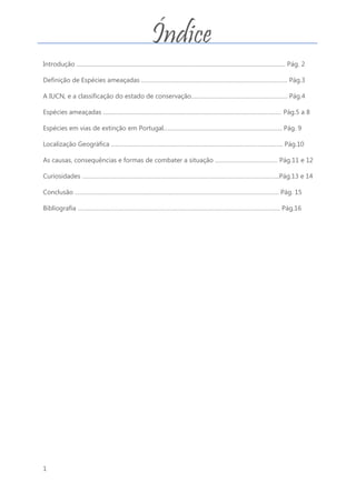 1
Introdução …………………………………………………………………………………………………………………. Pág. 2
Definição de Espécies ameaçadas ………………………………………………………………………………. Pág.3
A IUCN, e a classificação do estado de conservação…………………………………………………… Pág.4
Espécies ameaçadas ………………………………………………………………………………………………… Pág.5 a 8
Espécies em vias de extinção em Portugal……………………………………………………………….. Pág. 9
Localização Geográfica …………………………………………………………………………………………….. Pág.10
As causas, consequências e formas de combater a situação ………………………………… Pág.11 e 12
Curiosidades …………………………………………………………………………………………………………...Pág.13 e 14
Conclusão ………………………………………………………………………………………………………………. Pág. 15
Bibliografia ……………………………………………………………………………………………………………… Pág.16
Índice
 