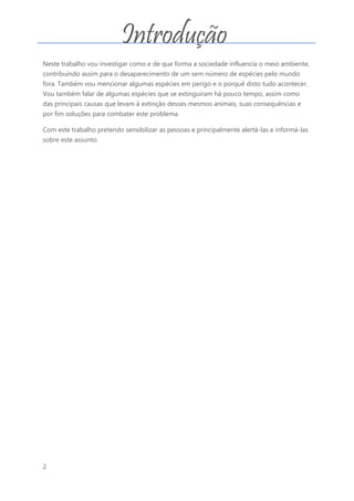 2
Neste trabalho vou investigar como e de que forma a sociedade influencia o meio ambiente,
contribuindo assim para o desaparecimento de um sem número de espécies pelo mundo
fora. Também vou mencionar algumas espécies em perigo e o porquê disto tudo acontecer.
Vou também falar de algumas espécies que se extinguiram há pouco tempo, assim como
das principais causas que levam à extinção desses mesmos animais, suas consequências e
por fim soluções para combater este problema.
Com este trabalho pretendo sensibilizar as pessoas e principalmente alertá-las e informá-las
sobre este assunto.
Introdução
 
