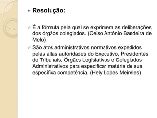  Resolução:
 É a fórmula pela qual se exprimem as deliberações
dos órgãos colegiados. (Celso Antônio Bandeira de
Melo)
 São atos administrativos normativos expedidos
pelas altas autoridades do Executivo, Presidentes
de Tribunais, Órgãos Legislativos e Colegiados
Administrativos para especificar matéria de sua
específica competência. (Hely Lopes Meireles)
 
