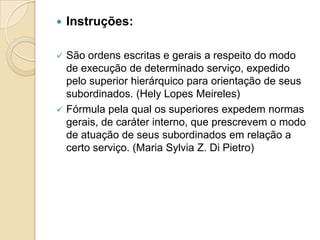 Instruções:
 São ordens escritas e gerais a respeito do modo
de execução de determinado serviço, expedido
pelo superior hierárquico para orientação de seus
subordinados. (Hely Lopes Meireles)
 Fórmula pela qual os superiores expedem normas
gerais, de caráter interno, que prescrevem o modo
de atuação de seus subordinados em relação a
certo serviço. (Maria Sylvia Z. Di Pietro)
 