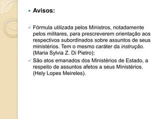  Avisos:
 Fórmula utilizada pelos Ministros, notadamente
pelos militares, para prescreverem orientação aos
respectivos subordinados sobre assuntos de seus
ministérios. Tem o mesmo caráter da instrução.
(Maria Sylvia Z. Di Pietro);
 São atos emanados dos Ministérios de Estado, a
respeito de assuntos afetos a seus Ministérios.
(Hely Lopes Meireles).
 
