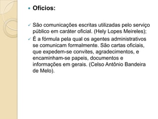  Ofícios:
 São comunicações escritas utilizadas pelo serviço
público em caráter oficial. (Hely Lopes Meireles);
 É a fórmula pela qual os agentes administrativos
se comunicam formalmente. São cartas oficiais,
que expedem-se convites, agradecimentos, e
encaminham-se papeis, documentos e
informações em gerais. (Celso Antônio Bandeira
de Melo).
 