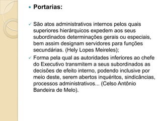  Portarias:
 São atos administrativos internos pelos quais
superiores hierárquicos expedem aos seus
subordinados determinações gerais ou especiais,
bem assim designam servidores para funções
secundárias. (Hely Lopes Meireles);
 Forma pela qual as autoridades inferiores ao chefe
do Executivo transmitem a seus subordinados as
decisões de efeito interno, podendo inclusive por
meio deste, serem abertos inquéritos, sindicâncias,
processos administrativos... (Celso Antônio
Bandeira de Melo).
 