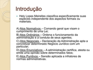 Introdução
 Hely Lopes Meirelles classifica especificamente suas
espécies independente dos aspectos formais ou
materiais.
A) Atos Normativos – Comando geral que visam o
cumprimento de uma Lei;
B) Atos Ordinários – Ordena o funcionamento da
administração e a conduta de seus agentes;
C) Atos Negociais – Declaração da Administração apta a
concretizar determinado Negócio Jurídico com um
particular;
D) Atos Enunciativos – A administração certifica, atesta ou
emite uma opinião sobre determinados fatos;
E) Atos Punitivos – Sansão aplicada a infratores de
normas administrativas.
 