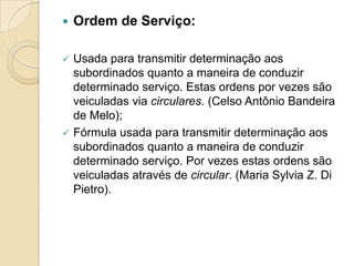  Ordem de Serviço:
 Usada para transmitir determinação aos
subordinados quanto a maneira de conduzir
determinado serviço. Estas ordens por vezes são
veiculadas via circulares. (Celso Antônio Bandeira
de Melo);
 Fórmula usada para transmitir determinação aos
subordinados quanto a maneira de conduzir
determinado serviço. Por vezes estas ordens são
veiculadas através de circular. (Maria Sylvia Z. Di
Pietro).
 