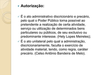  Autorização:
 É o ato administrativo discricionário e precário,
pelo qual o Poder Público torna possível ao
pretendente a realização de certa atividade,
serviço ou utilização de determinados bens
particulares ou públicos, de seu exclusivo ou
predominante interesse. (Hely Lopes Meireles);
 É o ato unilateral pelo qual a administração,
discricionariamente, faculta o exercício de
atividade material, tendo, como regra, caráter
precário. (Celso Antônio Bandeira de Melo).
 