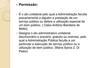  Permissão:
 É o ato unilateral pelo qual a Administração faculta
precariamente a alguém a prestação de um
serviço público ou defere a utilização especial de
um bem público. ( Celso Antônio Bandeira de
Mello);
 Designa o ato administrativo unilateral,
discricionário e precário, gratuito ou oneroso, pelo
qual a Administração Pública faculta a um
particular a execução de serviço público ou a
utilização de bem público. (Maria Sylvia Z. Di
Pietro)
 