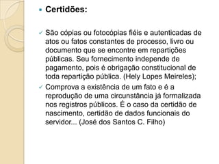  Certidões:
 São cópias ou fotocópias fiéis e autenticadas de
atos ou fatos constantes de processo, livro ou
documento que se encontre em repartições
públicas. Seu fornecimento independe de
pagamento, pois é obrigação constitucional de
toda repartição pública. (Hely Lopes Meireles);
 Comprova a existência de um fato e é a
reprodução de uma circunstância já formalizada
nos registros públicos. É o caso da certidão de
nascimento, certidão de dados funcionais do
servidor... (José dos Santos C. Filho)
 