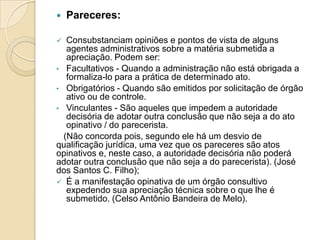  Pareceres:
 Consubstanciam opiniões e pontos de vista de alguns
agentes administrativos sobre a matéria submetida a
apreciação. Podem ser:
• Facultativos - Quando a administração não está obrigada a
formaliza-lo para a prática de determinado ato.
• Obrigatórios - Quando são emitidos por solicitação de órgão
ativo ou de controle.
• Vinculantes - São aqueles que impedem a autoridade
decisória de adotar outra conclusão que não seja a do ato
opinativo / do parecerista.
(Não concorda pois, segundo ele há um desvio de
qualificação jurídica, uma vez que os pareceres são atos
opinativos e, neste caso, a autoridade decisória não poderá
adotar outra conclusão que não seja a do parecerista). (José
dos Santos C. Filho);
 É a manifestação opinativa de um órgão consultivo
expedendo sua apreciação técnica sobre o que lhe é
submetido. (Celso Antônio Bandeira de Melo).
 