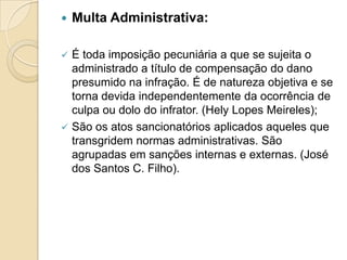  Multa Administrativa:
 É toda imposição pecuniária a que se sujeita o
administrado a título de compensação do dano
presumido na infração. É de natureza objetiva e se
torna devida independentemente da ocorrência de
culpa ou dolo do infrator. (Hely Lopes Meireles);
 São os atos sancionatórios aplicados aqueles que
transgridem normas administrativas. São
agrupadas em sanções internas e externas. (José
dos Santos C. Filho).
 