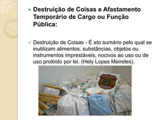  Destruição de Coisas e Afastamento
Temporário de Cargo ou Função
Pública:
 Destruição de Coisas - É ato sumário pelo qual se
inutilizam alimentos, substâncias, objetos ou
instrumentos imprestáveis, nocivos ao uso ou de
uso proibido por lei. (Hely Lopes Meireles).
 
