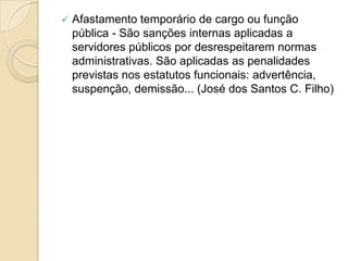  Afastamento temporário de cargo ou função
pública - São sanções internas aplicadas a
servidores públicos por desrespeitarem normas
administrativas. São aplicadas as penalidades
previstas nos estatutos funcionais: advertência,
suspenção, demissão... (José dos Santos C. Filho)
 