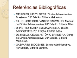 Referências Bibliográficas
 MEIRELES, HELY LOPES. Direito Administrativo
Brasileiro. 33ª Edição. Editora Malheiros.
 FILHO, JOSÉ DOS SANTOS CARVALHO. Manual
de Direito Administrativo. 26ª Edição. Editora Atlas.
 DI PIETRO, MARIA SYLVIA ZANELLA. Direito
Administrativo. 29ª Edição. Editora Atlas.
 DE MELLO, CELSO ANTÔNIO BANDEIRA. Curso
de Direito Administrativo. 30ª Edição. Editora
Malheiros.
 GASPARINI, DIOGENES. Direito Administrativo.
15ª Edição. Editora Saraiva.
 