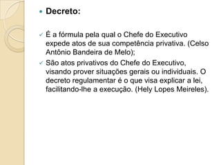 Decreto:
 É a fórmula pela qual o Chefe do Executivo
expede atos de sua competência privativa. (Celso
Antônio Bandeira de Melo);
 São atos privativos do Chefe do Executivo,
visando prover situações gerais ou individuais. O
decreto regulamentar é o que visa explicar a lei,
facilitando-lhe a execução. (Hely Lopes Meireles).
 