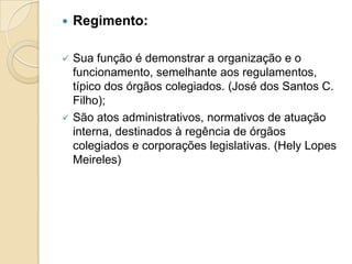  Regimento:
 Sua função é demonstrar a organização e o
funcionamento, semelhante aos regulamentos,
típico dos órgãos colegiados. (José dos Santos C.
Filho);
 São atos administrativos, normativos de atuação
interna, destinados à regência de órgãos
colegiados e corporações legislativas. (Hely Lopes
Meireles)
 