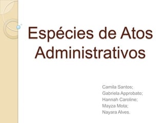 Espécies de Atos
Administrativos
Camila Santos;
Gabriela Approbato;
Hannah Caroline;
Mayza Mota;
Nayara Alves.
 
