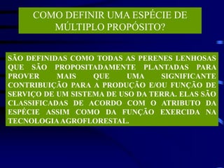 COMO DEFINIR UMA ESPÉCIE DE
MÚLTIPLO PROPÓSITO?
SÃO DEFINIDAS COMO TODAS AS PERENES LENHOSAS
QUE SÃO PROPOSITADAMENTE PLANTADAS PARA
PROVER MAIS QUE UMA SIGNIFICANTE
CONTRIBUIÇÃO PARA A PRODUÇÃO E/OU FUNÇÃO DE
SERVIÇO DE UM SISTEMA DE USO DA TERRA. ELAS SÃO
CLASSIFICADAS DE ACORDO COM O ATRIBUTO DA
ESPÉCIE ASSIM COMO DA FUNÇÃO EXERCIDA NA
TECNOLOGIAAGROFLORESTAL.
 
