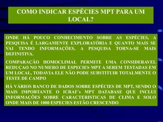 COMO INDICAR ESPÉCIES MPT PARA UM
LOCAL?
ONDE HÁ POUCO CONHECIMENTO SOBRE AS ESPÉCIES, A
PESQUISA É LARGAMENTE EXPLORATÓRIA E QUANTO MAIS SE
VAI TENDO INFORMAÇÕES, A PESQUISA TORNA-SE MAIS
DEFINITIVA.
COMPARAÇÃO HOMOCLIMAL PERMITE UMA CONSIDERAVEL
REDUÇAO NO NUMERO DE ESPECIES MPT A SEREM TESTADAS EM
UM LOCAL, TODAVIA ELE NÃO PODE SUBSTITUIR TOTALMENTE O
TESTE DE CAMPO
HÁ VÁRIOS BANCO DE DADOS SOBRE ESPÉCIES DE MPT, SENDO O
MAIS IMPORTANTE O ICRAF´s MPT DATABASE QUE INCLUI
INFORMAÇÕES SOBRE CARACTERISTICAS DE CLIMA E SOLO
ONDE MAIS DE 1000 ESPECIES ESTÃO CRESCENDO
 