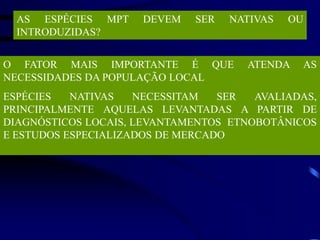 AS ESPÉCIES MPT DEVEM SER NATIVAS OU
INTRODUZIDAS?
O FATOR MAIS IMPORTANTE É QUE ATENDA AS
NECESSIDADES DA POPULAÇÃO LOCAL
ESPÉCIES NATIVAS NECESSITAM SER AVALIADAS,
PRINCIPALMENTE AQUELAS LEVANTADAS A PARTIR DE
DIAGNÓSTICOS LOCAIS, LEVANTAMENTOS ETNOBOTÂNICOS
E ESTUDOS ESPECIALIZADOS DE MERCADO
 