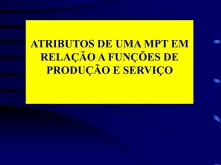 ATRIBUTOS DE UMA MPT EM
RELAÇÃO A FUNÇÕES DE
PRODUÇÃO E SERVIÇO
 