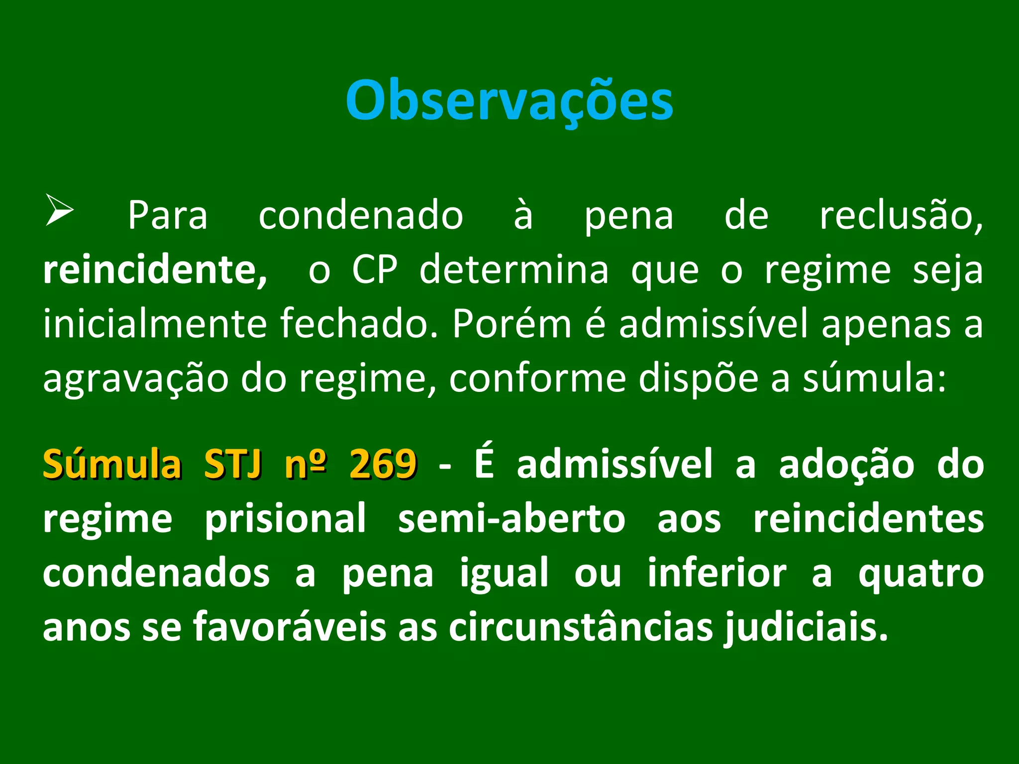 Observações Para condenado à pena de reclusão,  reincidente,  o CP determina que o regime seja inicialmente fechado. Porém é admissível apenas a agravação do regime, conforme dispõe a súmula: Súmula STJ nº 269  - É admissível a adoção do regime prisional semi-aberto aos reincidentes condenados a pena igual ou inferior a quatro anos se favoráveis as circunstâncias judiciais. 