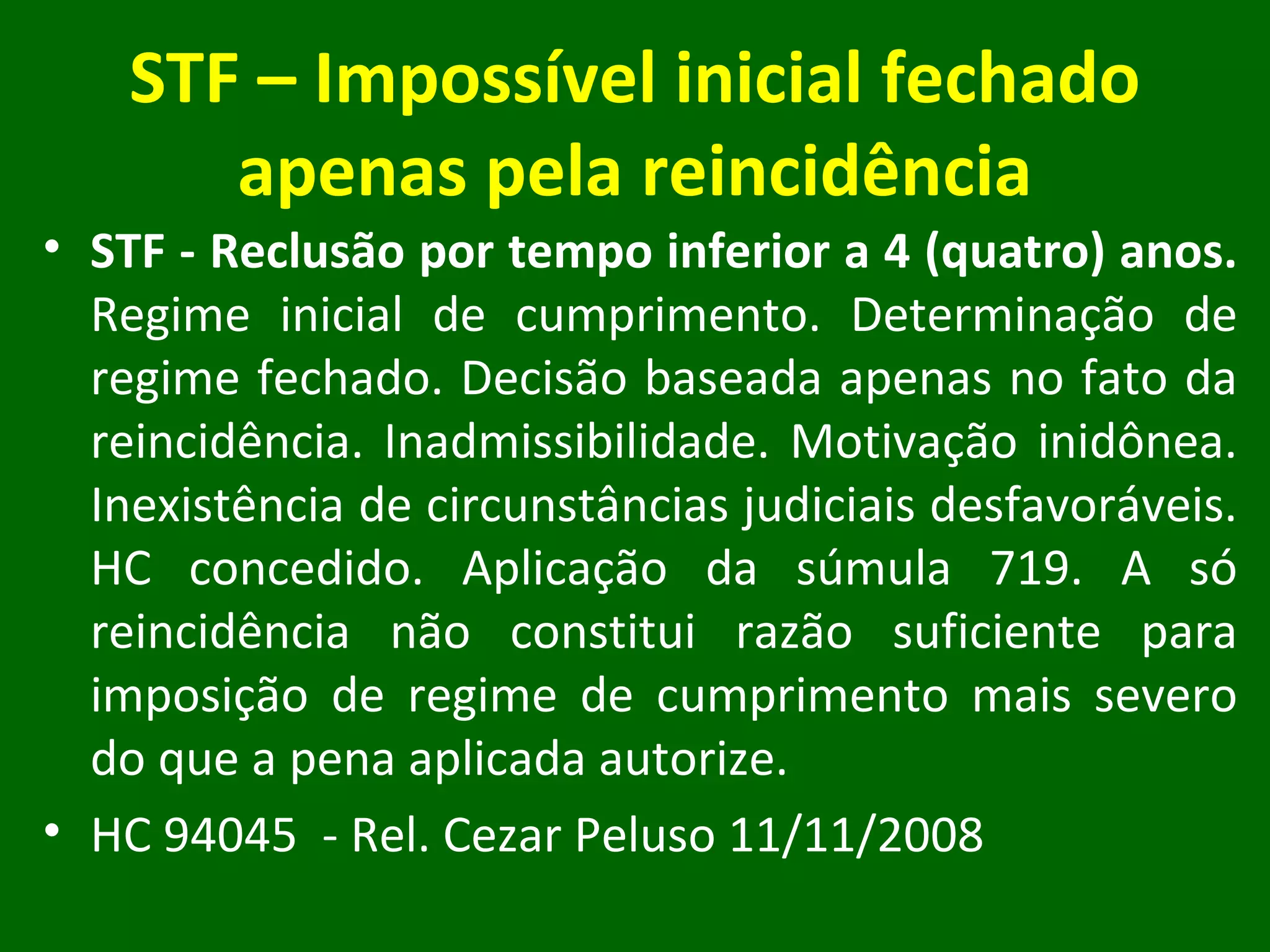 STF – Impossível inicial fechado apenas pela reincidência STF - Reclusão por tempo inferior a 4 (quatro) anos.  Regime inicial de cumprimento. Determinação de regime fechado. Decisão baseada apenas no fato da reincidência. Inadmissibilidade. Motivação inidônea. Inexistência de circunstâncias judiciais desfavoráveis. HC concedido. Aplicação da súmula 719. A só reincidência não constitui razão suficiente para imposição de regime de cumprimento mais severo do que a pena aplicada autorize.  HC 94045  - Rel. Cezar Peluso 11/11/2008 