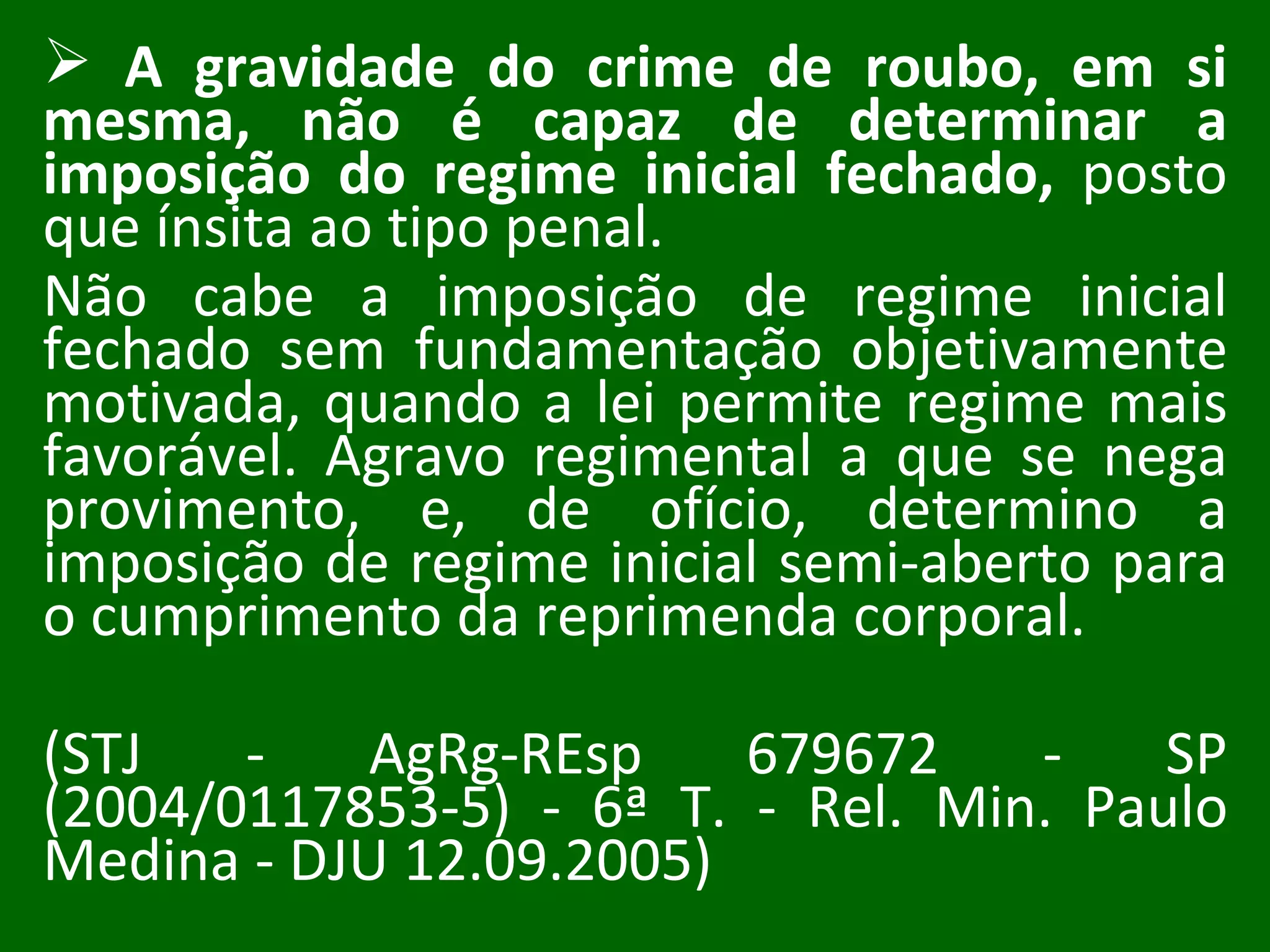 A gravidade do crime de roubo, em si mesma, não é capaz de determinar a imposição do regime inicial fechado,  posto que ínsita ao tipo penal.  Não cabe a imposição de regime inicial fechado sem fundamentação objetivamente motivada, quando a lei permite regime mais favorável. Agravo regimental a que se nega provimento, e, de ofício, determino a imposição de regime inicial semi-aberto para o cumprimento da reprimenda corporal.  (STJ - AgRg-REsp 679672 - SP (2004/0117853-5) - 6ª T. - Rel. Min. Paulo Medina - DJU 12.09.2005) 