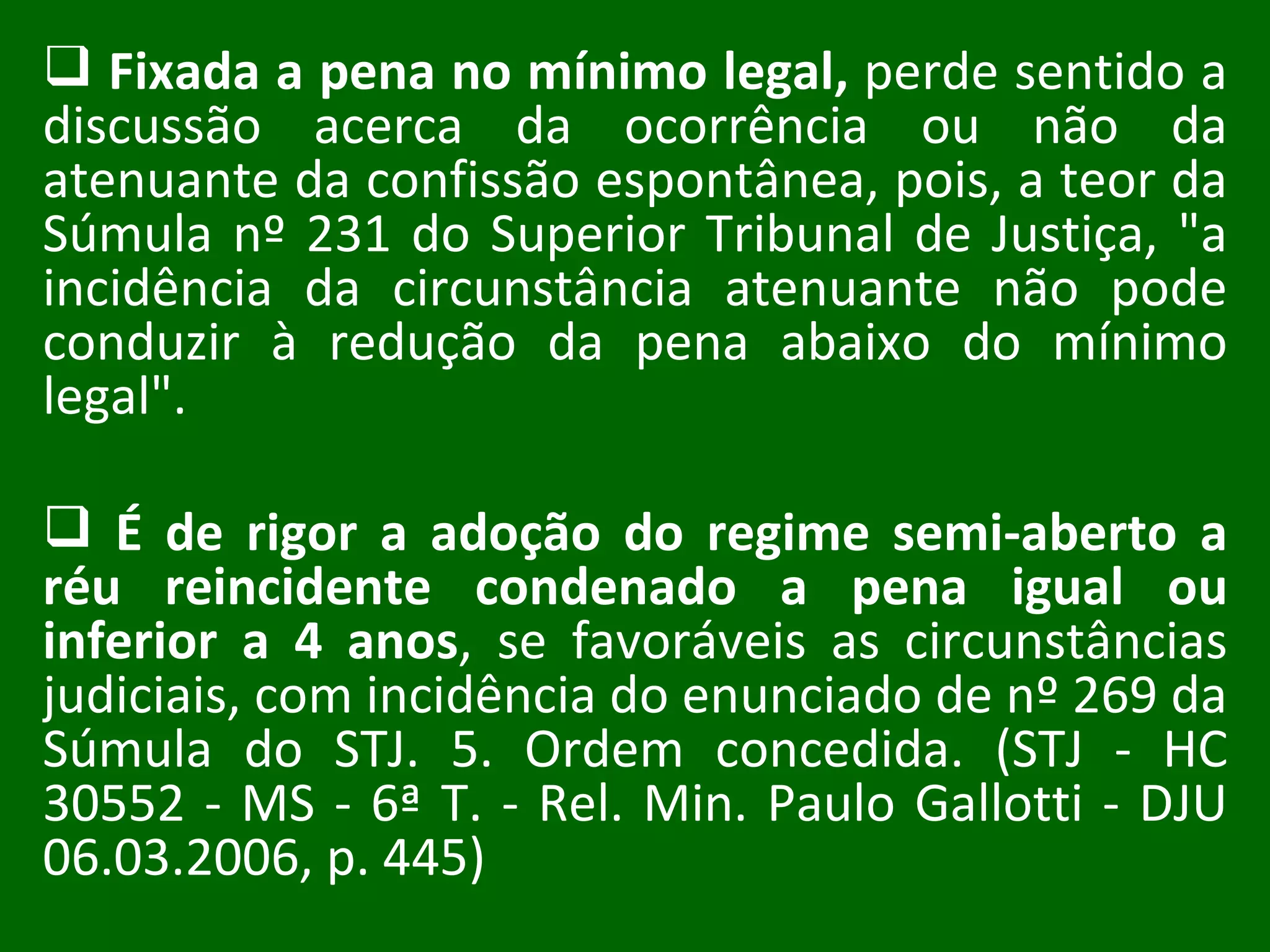 Fixada a pena no mínimo legal,  perde sentido a discussão acerca da ocorrência ou não da atenuante da confissão espontânea, pois, a teor da Súmula nº 231 do Superior Tribunal de Justiça, "a incidência da circunstância atenuante não pode conduzir à redução da pena abaixo do mínimo legal".  É de rigor a adoção do regime semi-aberto a réu reincidente condenado a pena igual ou inferior a 4 anos , se favoráveis as circunstâncias judiciais, com incidência do enunciado de nº 269 da Súmula do STJ. 5. Ordem concedida. (STJ - HC 30552 - MS - 6ª T. - Rel. Min. Paulo Gallotti - DJU 06.03.2006, p. 445) 