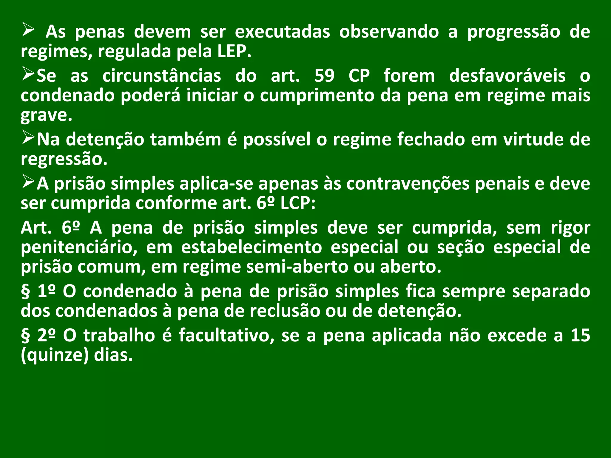 As penas devem ser executadas observando a progressão de regimes, regulada pela LEP. Se as circunstâncias do art. 59 CP forem desfavoráveis o condenado poderá iniciar o cumprimento da pena em regime mais grave. Na detenção também é possível o regime fechado em virtude de regressão. A prisão simples aplica-se apenas às contravenções penais e deve ser cumprida conforme art. 6º LCP: Art. 6º A pena de prisão simples deve ser cumprida, sem rigor penitenciário, em estabelecimento especial ou seção especial de prisão comum, em regime semi-aberto ou aberto.  § 1º O condenado à pena de prisão simples fica sempre separado dos condenados à pena de reclusão ou de detenção. § 2º O trabalho é facultativo, se a pena aplicada não excede a 15 (quinze) dias. 