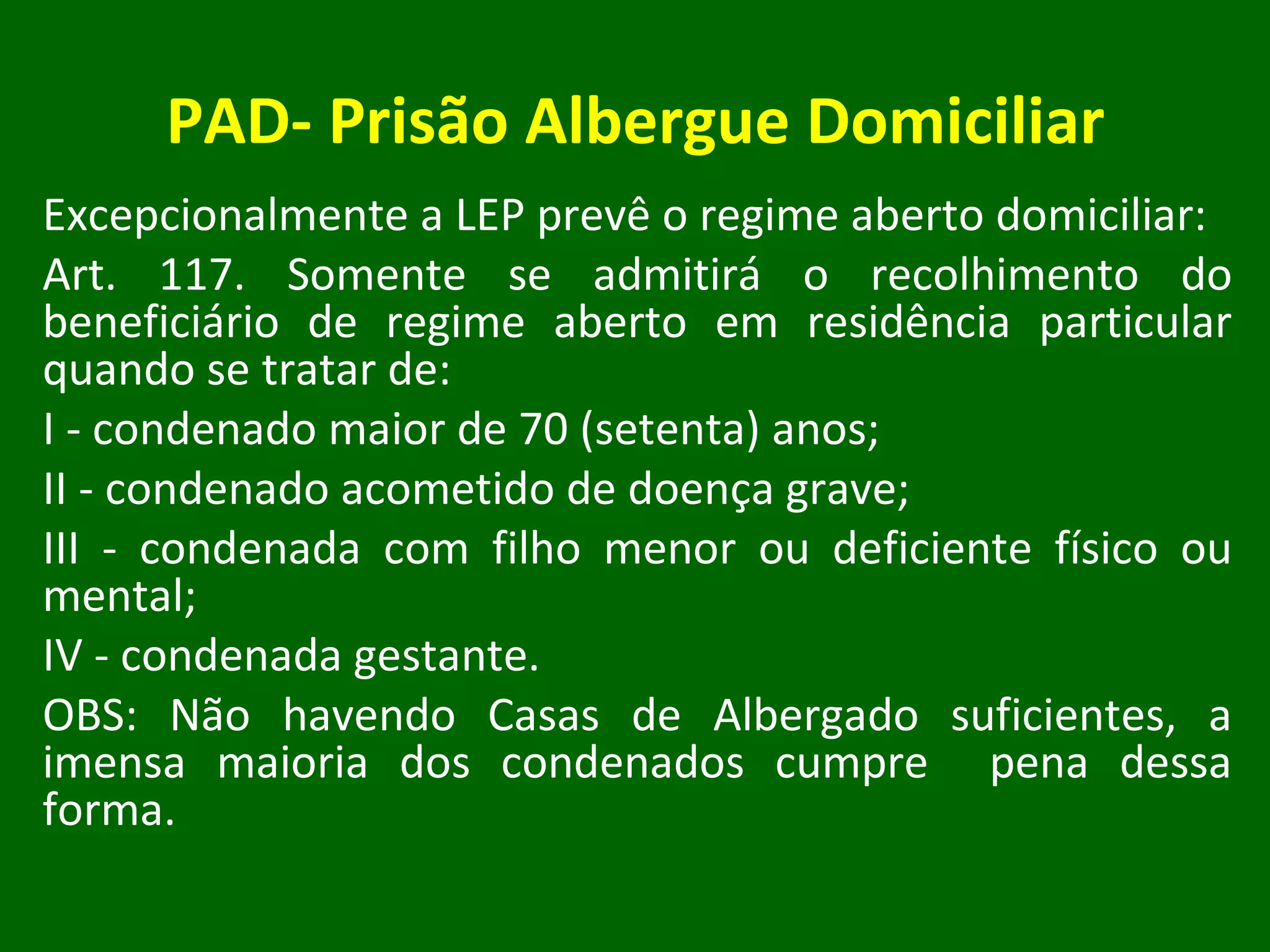 PAD- Prisão Albergue Domiciliar Excepcionalmente a LEP prevê o regime aberto domiciliar: Art. 117. Somente se admitirá o recolhimento do beneficiário de regime aberto em residência particular quando se tratar de: I - condenado maior de 70 (setenta) anos; II - condenado acometido de doença grave; III - condenada com filho menor ou deficiente físico ou mental; IV - condenada gestante. OBS: Não havendo Casas de Albergado suficientes, a imensa maioria dos condenados cumpre  pena dessa forma. 