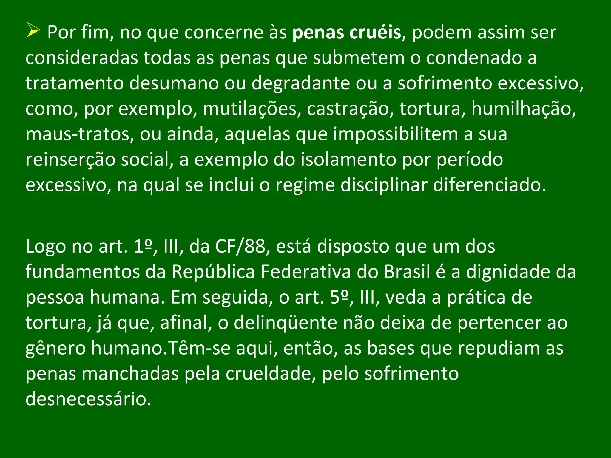 Por fim, no que concerne às  penas cruéis , podem assim ser consideradas todas as penas que submetem o condenado a tratamento desumano ou degradante ou a sofrimento excessivo, como, por exemplo, mutilações, castração, tortura, humilhação, maus-tratos, ou ainda, aquelas que impossibilitem a sua reinserção social, a exemplo do isolamento por período excessivo, na qual se inclui o regime disciplinar diferenciado. Logo no art. 1º, III, da CF/88, está disposto que um dos fundamentos da República Federativa do Brasil é a dignidade da pessoa humana. Em seguida, o art. 5º, III, veda a prática de tortura, já que, afinal, o delinqüente não deixa de pertencer ao gênero humano.Têm-se aqui, então, as bases que repudiam as penas manchadas pela crueldade, pelo sofrimento desnecessário.  