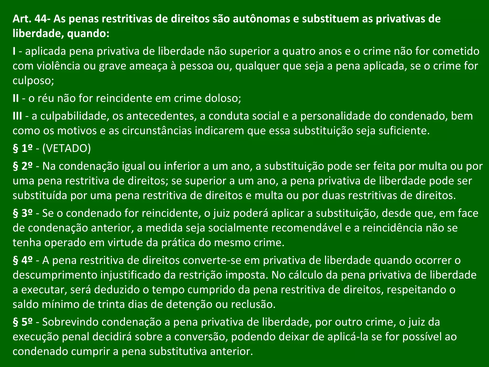 Art. 44- As penas restritivas de direitos são autônomas e substituem as privativas de liberdade, quando:  I  - aplicada pena privativa de liberdade não superior a quatro anos e o crime não for cometido com violência ou grave ameaça à pessoa ou, qualquer que seja a pena aplicada, se o crime for culposo; II  - o réu não for reincidente em crime doloso; III  - a culpabilidade, os antecedentes, a conduta social e a personalidade do condenado, bem como os motivos e as circunstâncias indicarem que essa substituição seja suficiente. § 1º  - (VETADO) § 2º  - Na condenação igual ou inferior a um ano, a substituição pode ser feita por multa ou por uma pena restritiva de direitos; se superior a um ano, a pena privativa de liberdade pode ser substituída por uma pena restritiva de direitos e multa ou por duas restritivas de direitos. § 3º  - Se o condenado for reincidente, o juiz poderá aplicar a substituição, desde que, em face de condenação anterior, a medida seja socialmente recomendável e a reincidência não se tenha operado em virtude da prática do mesmo crime. § 4º  - A pena restritiva de direitos converte-se em privativa de liberdade quando ocorrer o descumprimento injustificado da restrição imposta. No cálculo da pena privativa de liberdade a executar, será deduzido o tempo cumprido da pena restritiva de direitos, respeitando o saldo mínimo de trinta dias de detenção ou reclusão. § 5º  - Sobrevindo condenação a pena privativa de liberdade, por outro crime, o juiz da execução penal decidirá sobre a conversão, podendo deixar de aplicá-la se for possível ao condenado cumprir a pena substitutiva anterior. 