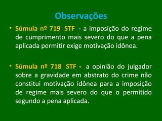 Observações Súmula nº 719  STF    -  a imposição do regime de cumprimento mais severo do que a pena aplicada permitir exige motivação idônea. Súmula nº 718  STF  -   a opinião do julgador sobre a gravidade em abstrato do crime não constitui motivação idônea para a imposição de regime mais severo do que o permitido segundo a pena aplicada.  