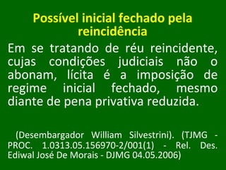 Possível inicial fechado pela reincidência Em se tratando de réu reincidente, cujas condições judiciais não o abonam, lícita é a imposição de regime inicial fechado, mesmo diante de pena privativa reduzida. (Desembargador William Silvestrini). (TJMG - PROC. 1.0313.05.156970-2/001(1) - Rel. Des. Ediwal José De Morais - DJMG 04.05.2006) 