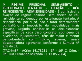 REGIME PRISIONAL SEMI-ABERTO - ESTELIONATO TENTADO - FIXAÇÃO - RÉU REINCIDENTE - ADMISSIBILIDADE -  É admissível a fixação do regime prisional semi-aberto ao réu reincidente condenado por estelionato tentado. A reincidência, por si só, não é fator determinante obrigatório à imposição da modalidade mais gravosa, urgindo analisar-se as circunstâncias específicas de cada caso concreto, sob pena de nivelar-se, injustamente, réus de maior e menor periculosidade com fulcro, apenas, nessa desabonadora agravante, conforme a Súmula nº 269 do STJ.  (TACrimSP - ACrim 14178231 - SP - 16ª C. Crim. - Rel. Juiz Fernando Miranda - J. 13.05.2004) 