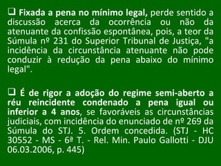 Fixada a pena no mínimo legal,  perde sentido a discussão acerca da ocorrência ou não da atenuante da confissão espontânea, pois, a teor da Súmula nº 231 do Superior Tribunal de Justiça, "a incidência da circunstância atenuante não pode conduzir à redução da pena abaixo do mínimo legal".  É de rigor a adoção do regime semi-aberto a réu reincidente condenado a pena igual ou inferior a 4 anos , se favoráveis as circunstâncias judiciais, com incidência do enunciado de nº 269 da Súmula do STJ. 5. Ordem concedida. (STJ - HC 30552 - MS - 6ª T. - Rel. Min. Paulo Gallotti - DJU 06.03.2006, p. 445) 