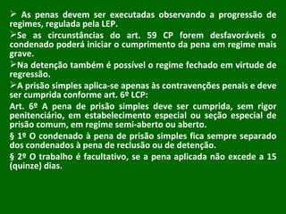 As penas devem ser executadas observando a progressão de regimes, regulada pela LEP. Se as circunstâncias do art. 59 CP forem desfavoráveis o condenado poderá iniciar o cumprimento da pena em regime mais grave. Na detenção também é possível o regime fechado em virtude de regressão. A prisão simples aplica-se apenas às contravenções penais e deve ser cumprida conforme art. 6º LCP: Art. 6º A pena de prisão simples deve ser cumprida, sem rigor penitenciário, em estabelecimento especial ou seção especial de prisão comum, em regime semi-aberto ou aberto.  § 1º O condenado à pena de prisão simples fica sempre separado dos condenados à pena de reclusão ou de detenção. § 2º O trabalho é facultativo, se a pena aplicada não excede a 15 (quinze) dias. 