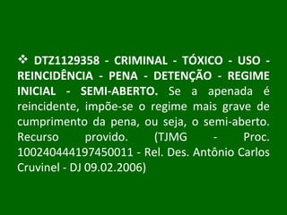 DTZ1129358 - CRIMINAL - TÓXICO - USO - REINCIDÊNCIA - PENA - DETENÇÃO - REGIME INICIAL - SEMI-ABERTO.  Se a apenada é reincidente, impõe-se o regime mais grave de cumprimento da pena, ou seja, o semi-aberto. Recurso provido. (TJMG - Proc. 100240444197450011 - Rel. Des. Antônio Carlos Cruvinel - DJ 09.02.2006) 