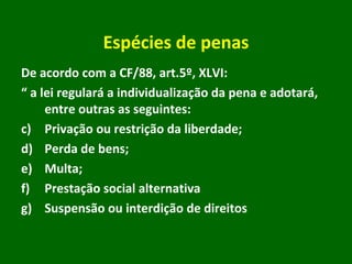 Espécies de penas De acordo com a CF/88, art.5º, XLVI: “  a lei regulará a individualização da pena e adotará, entre outras as seguintes: Privação ou restrição da liberdade; Perda de bens; Multa; Prestação social alternativa Suspensão ou interdição de direitos 